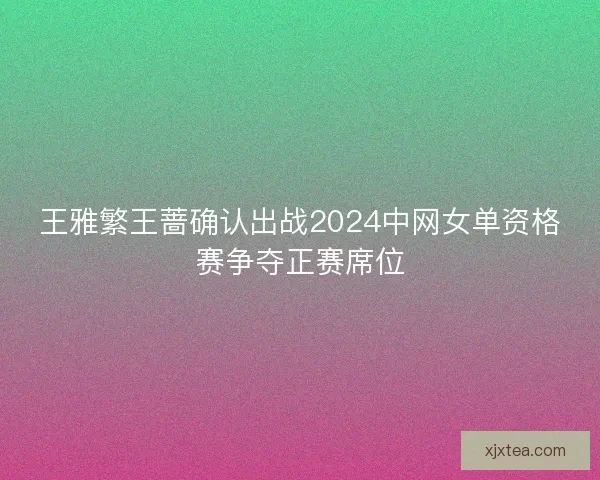 王雅繁王蔷确认出战2024中网女单资格赛争夺正赛席位
