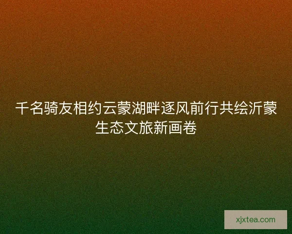 千名骑友相约云蒙湖畔逐风前行共绘沂蒙生态文旅新画卷