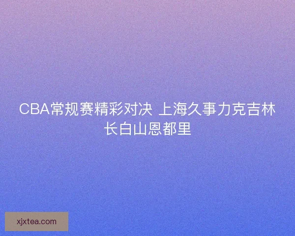 CBA常规赛精彩对决 上海久事力克吉林长白山恩都里